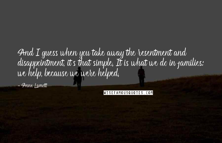 Anne Lamott Quotes: And I guess when you take away the resentment and disappointment, it's that simple. It is what we do in families: we help, because we were helped.