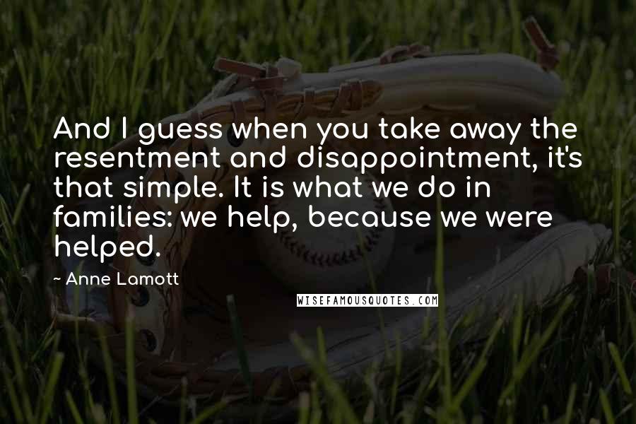 Anne Lamott Quotes: And I guess when you take away the resentment and disappointment, it's that simple. It is what we do in families: we help, because we were helped.