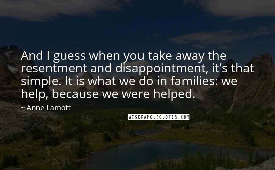 Anne Lamott Quotes: And I guess when you take away the resentment and disappointment, it's that simple. It is what we do in families: we help, because we were helped.