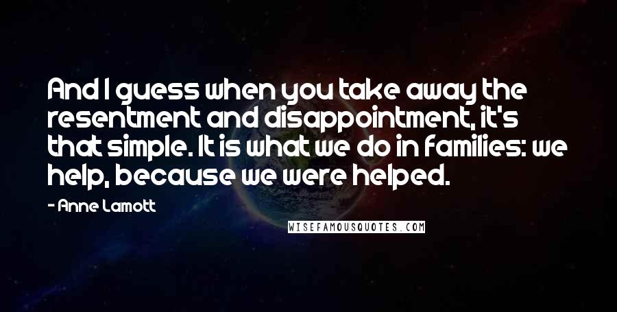 Anne Lamott Quotes: And I guess when you take away the resentment and disappointment, it's that simple. It is what we do in families: we help, because we were helped.