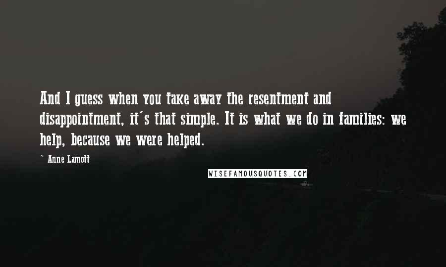 Anne Lamott Quotes: And I guess when you take away the resentment and disappointment, it's that simple. It is what we do in families: we help, because we were helped.