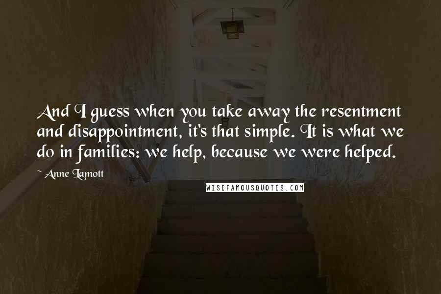 Anne Lamott Quotes: And I guess when you take away the resentment and disappointment, it's that simple. It is what we do in families: we help, because we were helped.