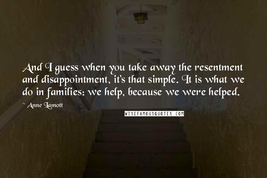 Anne Lamott Quotes: And I guess when you take away the resentment and disappointment, it's that simple. It is what we do in families: we help, because we were helped.