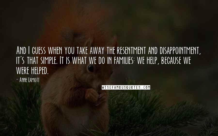 Anne Lamott Quotes: And I guess when you take away the resentment and disappointment, it's that simple. It is what we do in families: we help, because we were helped.