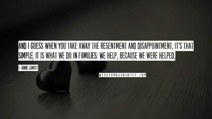 Anne Lamott Quotes: And I guess when you take away the resentment and disappointment, it's that simple. It is what we do in families: we help, because we were helped.