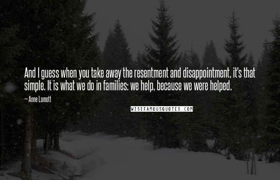 Anne Lamott Quotes: And I guess when you take away the resentment and disappointment, it's that simple. It is what we do in families: we help, because we were helped.