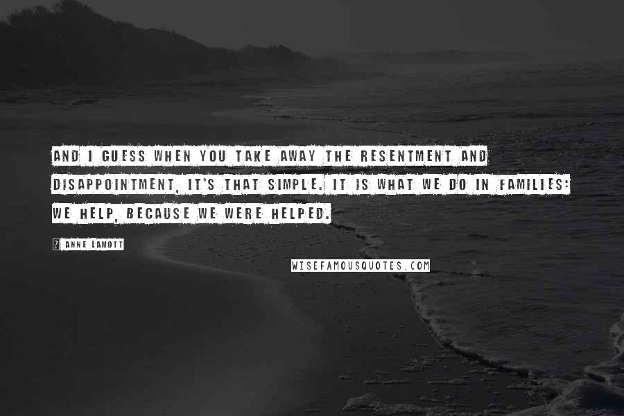 Anne Lamott Quotes: And I guess when you take away the resentment and disappointment, it's that simple. It is what we do in families: we help, because we were helped.