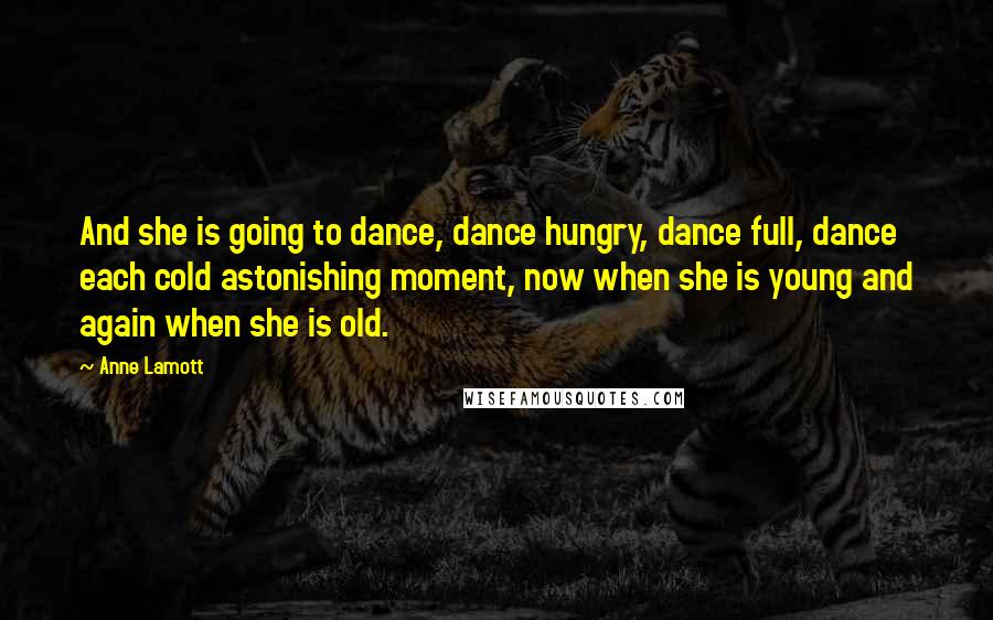 Anne Lamott Quotes: And she is going to dance, dance hungry, dance full, dance each cold astonishing moment, now when she is young and again when she is old.