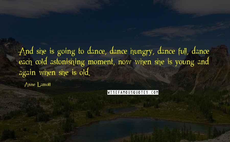 Anne Lamott Quotes: And she is going to dance, dance hungry, dance full, dance each cold astonishing moment, now when she is young and again when she is old.