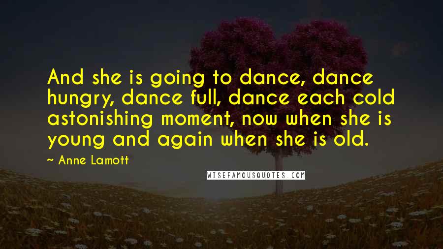 Anne Lamott Quotes: And she is going to dance, dance hungry, dance full, dance each cold astonishing moment, now when she is young and again when she is old.