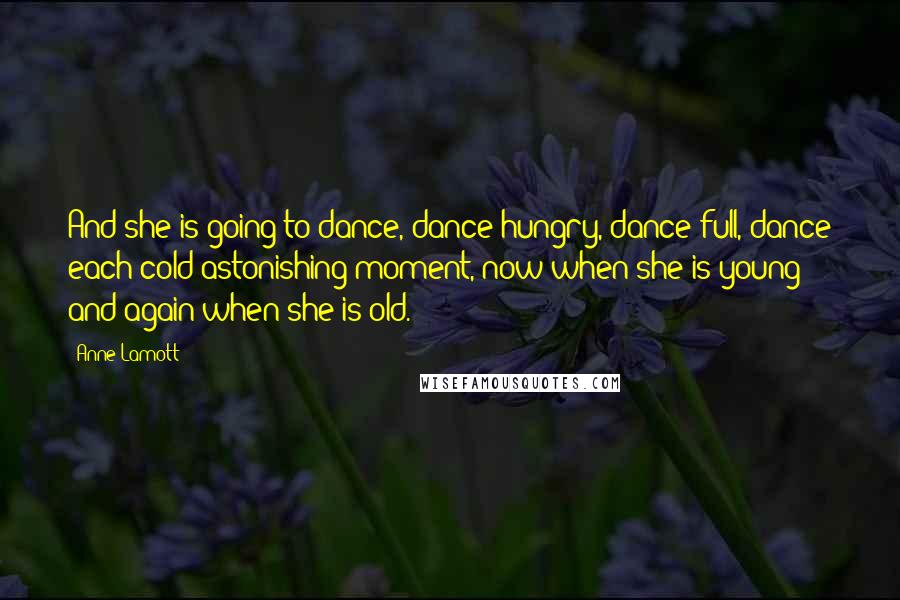 Anne Lamott Quotes: And she is going to dance, dance hungry, dance full, dance each cold astonishing moment, now when she is young and again when she is old.