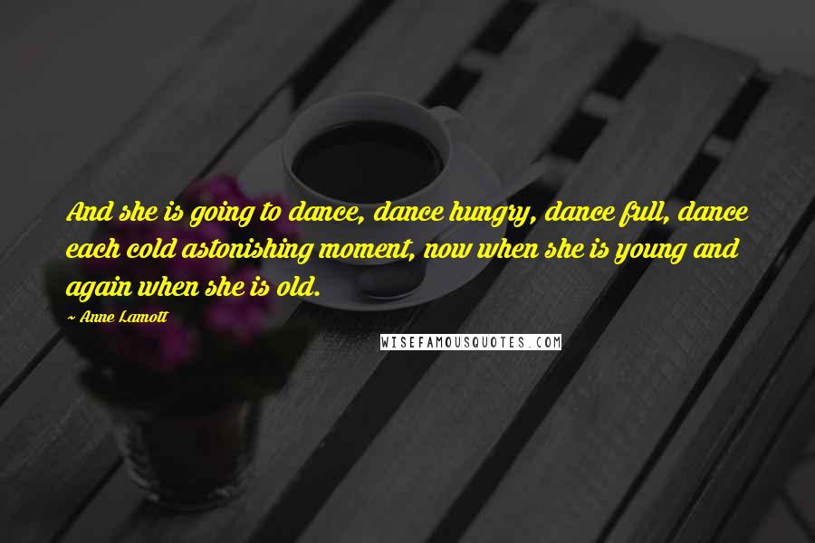 Anne Lamott Quotes: And she is going to dance, dance hungry, dance full, dance each cold astonishing moment, now when she is young and again when she is old.