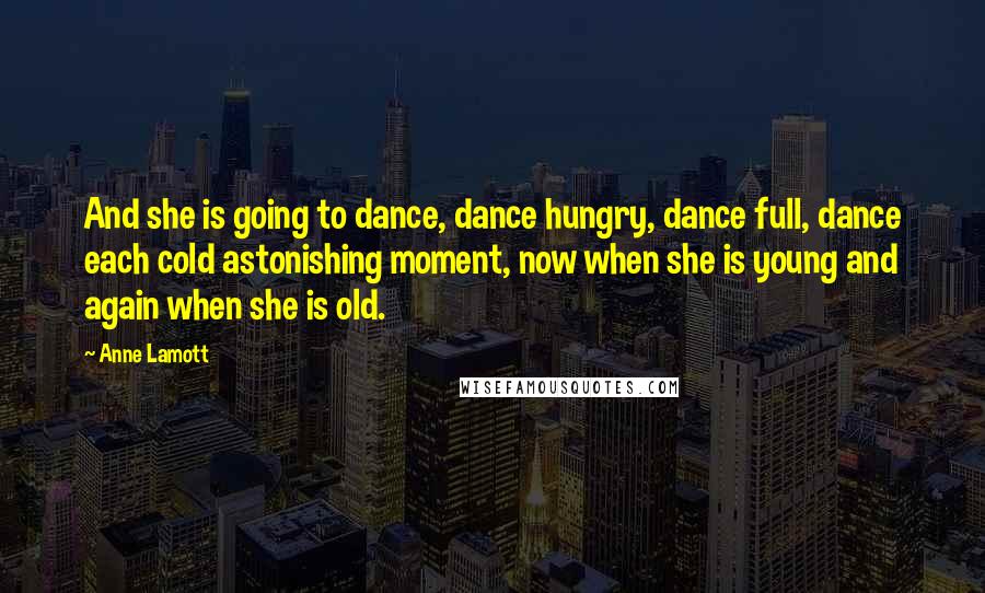 Anne Lamott Quotes: And she is going to dance, dance hungry, dance full, dance each cold astonishing moment, now when she is young and again when she is old.