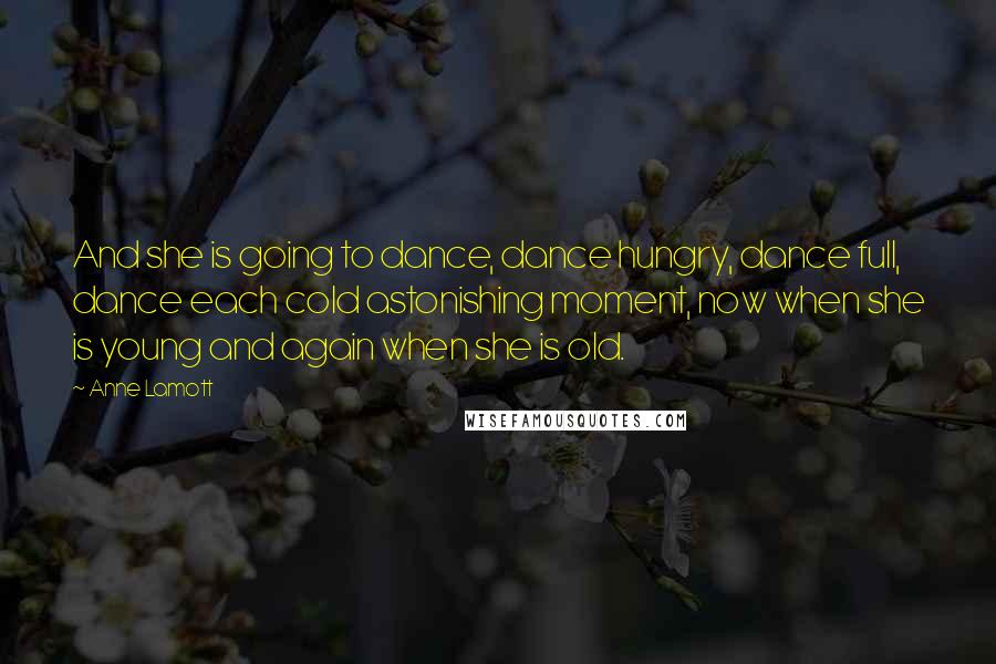 Anne Lamott Quotes: And she is going to dance, dance hungry, dance full, dance each cold astonishing moment, now when she is young and again when she is old.