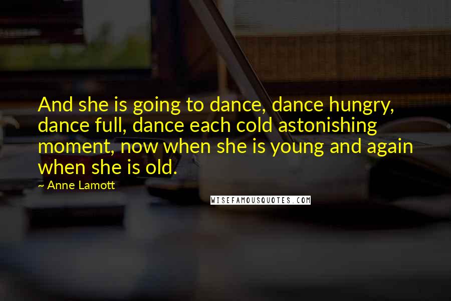 Anne Lamott Quotes: And she is going to dance, dance hungry, dance full, dance each cold astonishing moment, now when she is young and again when she is old.