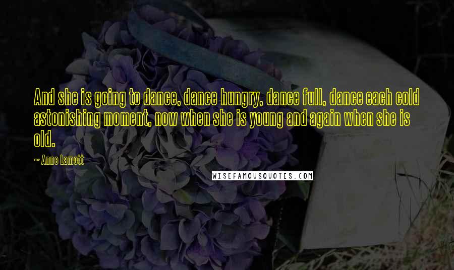 Anne Lamott Quotes: And she is going to dance, dance hungry, dance full, dance each cold astonishing moment, now when she is young and again when she is old.