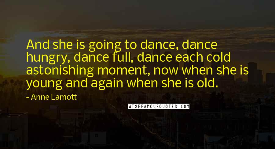 Anne Lamott Quotes: And she is going to dance, dance hungry, dance full, dance each cold astonishing moment, now when she is young and again when she is old.