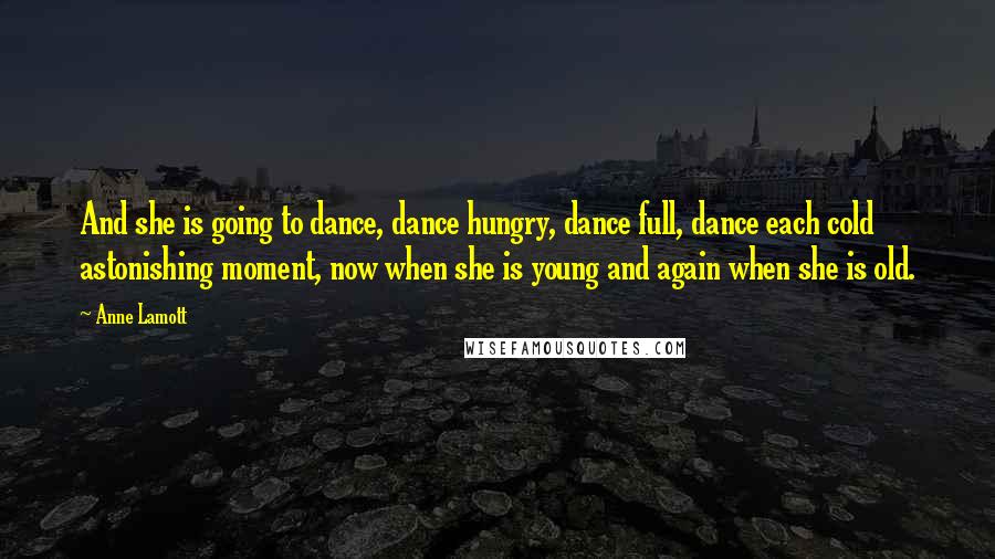 Anne Lamott Quotes: And she is going to dance, dance hungry, dance full, dance each cold astonishing moment, now when she is young and again when she is old.