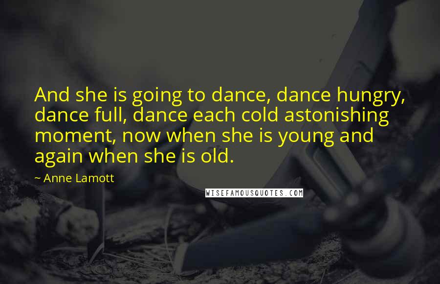 Anne Lamott Quotes: And she is going to dance, dance hungry, dance full, dance each cold astonishing moment, now when she is young and again when she is old.