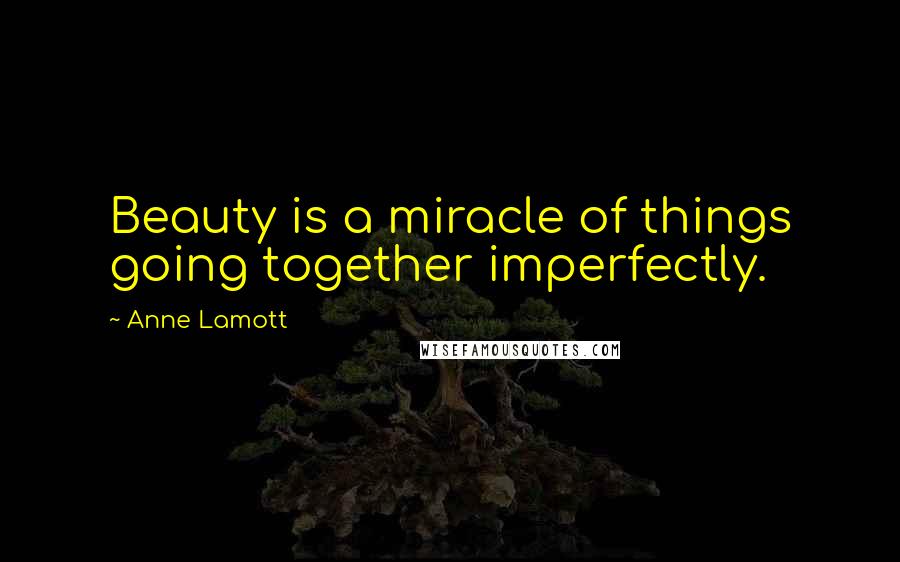 Anne Lamott Quotes: Beauty is a miracle of things going together imperfectly.