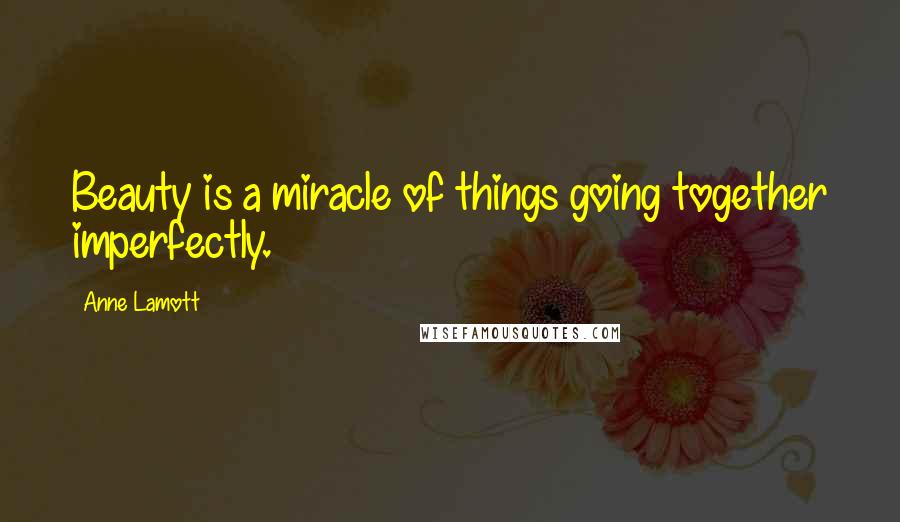 Anne Lamott Quotes: Beauty is a miracle of things going together imperfectly.