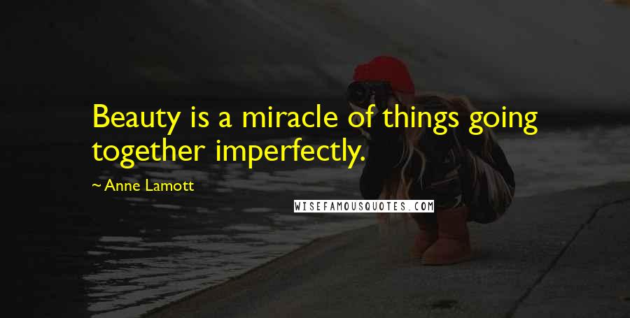 Anne Lamott Quotes: Beauty is a miracle of things going together imperfectly.