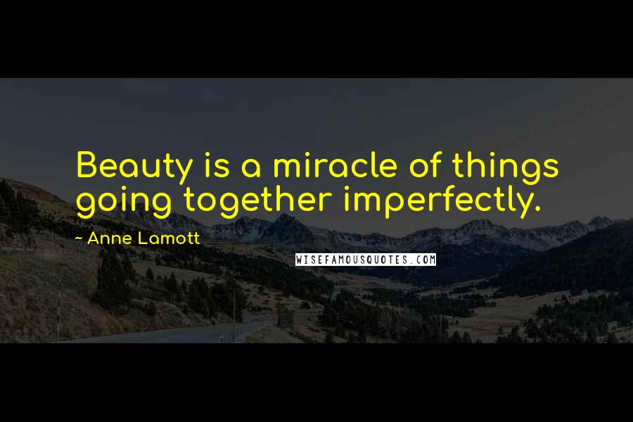 Anne Lamott Quotes: Beauty is a miracle of things going together imperfectly.