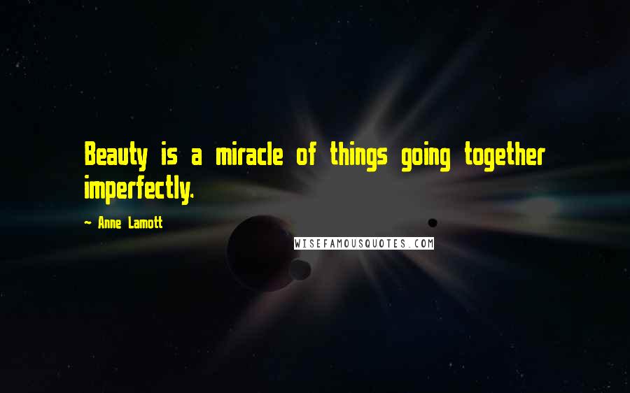 Anne Lamott Quotes: Beauty is a miracle of things going together imperfectly.