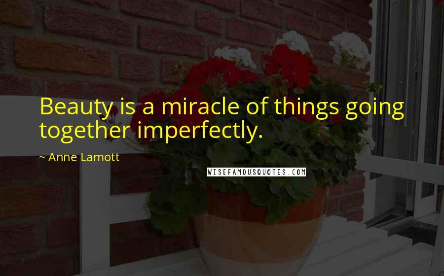 Anne Lamott Quotes: Beauty is a miracle of things going together imperfectly.