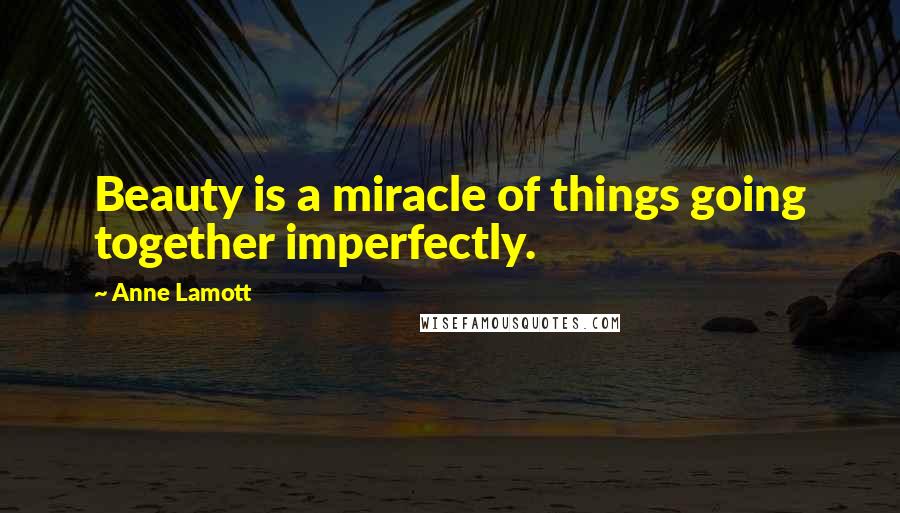 Anne Lamott Quotes: Beauty is a miracle of things going together imperfectly.