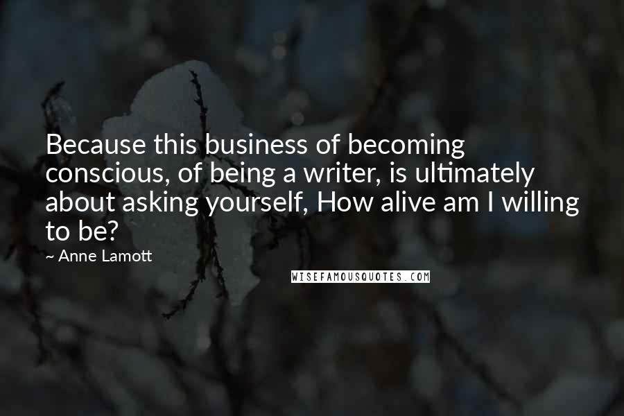 Anne Lamott Quotes: Because this business of becoming conscious, of being a writer, is ultimately about asking yourself, How alive am I willing to be?