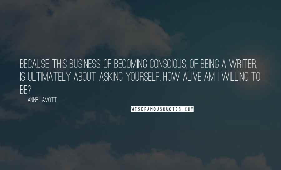 Anne Lamott Quotes: Because this business of becoming conscious, of being a writer, is ultimately about asking yourself, How alive am I willing to be?