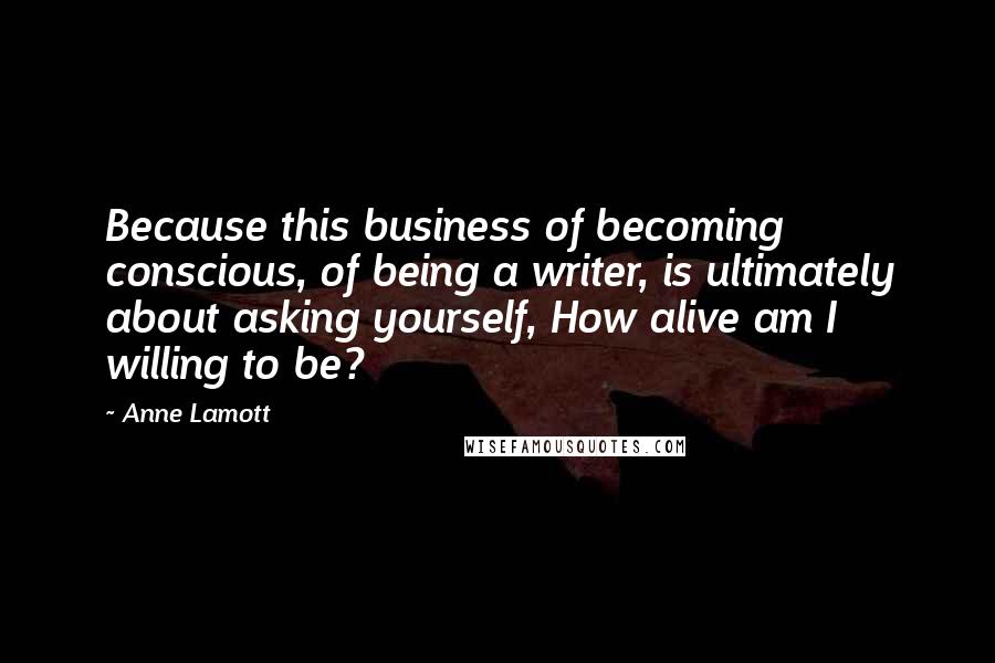 Anne Lamott Quotes: Because this business of becoming conscious, of being a writer, is ultimately about asking yourself, How alive am I willing to be?