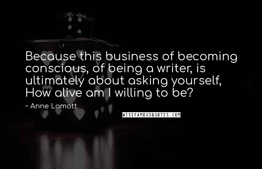 Anne Lamott Quotes: Because this business of becoming conscious, of being a writer, is ultimately about asking yourself, How alive am I willing to be?