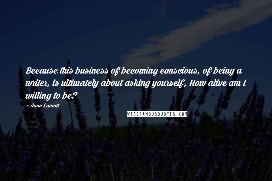 Anne Lamott Quotes: Because this business of becoming conscious, of being a writer, is ultimately about asking yourself, How alive am I willing to be?