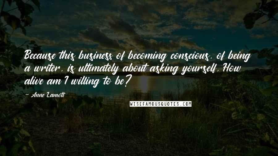 Anne Lamott Quotes: Because this business of becoming conscious, of being a writer, is ultimately about asking yourself, How alive am I willing to be?