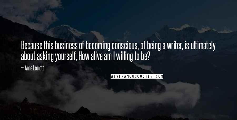Anne Lamott Quotes: Because this business of becoming conscious, of being a writer, is ultimately about asking yourself, How alive am I willing to be?