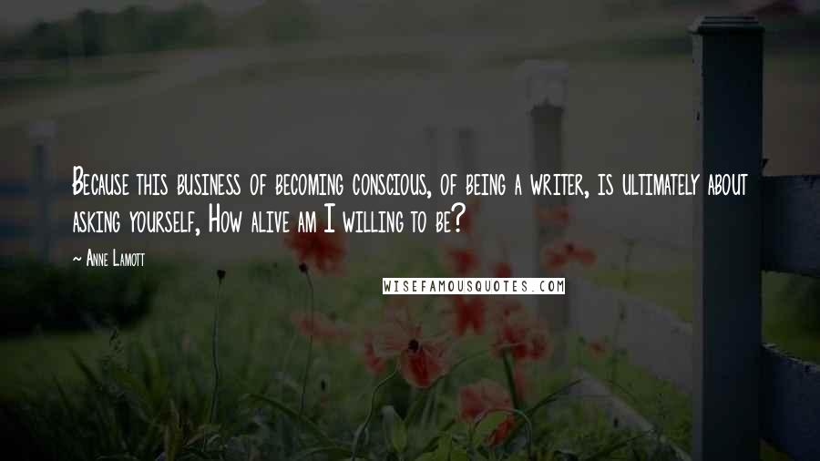 Anne Lamott Quotes: Because this business of becoming conscious, of being a writer, is ultimately about asking yourself, How alive am I willing to be?