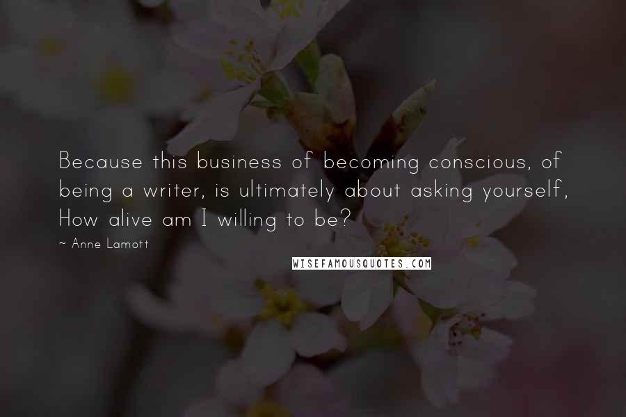 Anne Lamott Quotes: Because this business of becoming conscious, of being a writer, is ultimately about asking yourself, How alive am I willing to be?