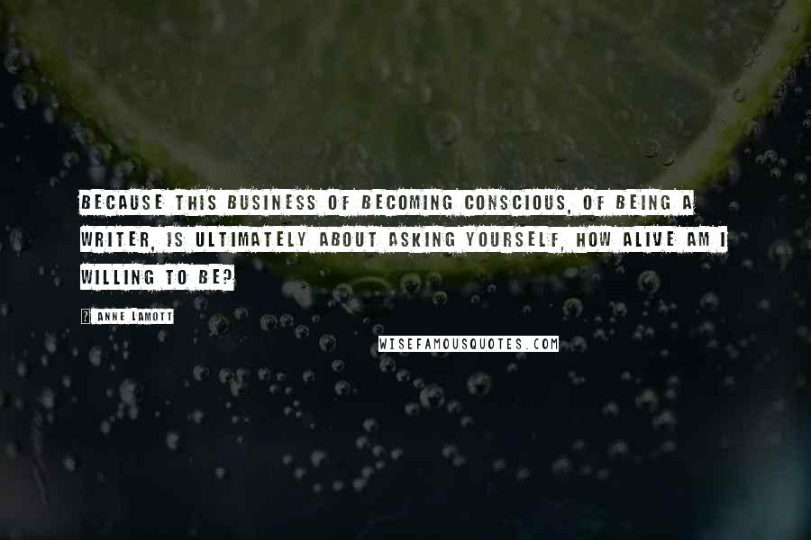 Anne Lamott Quotes: Because this business of becoming conscious, of being a writer, is ultimately about asking yourself, How alive am I willing to be?