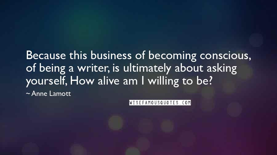 Anne Lamott Quotes: Because this business of becoming conscious, of being a writer, is ultimately about asking yourself, How alive am I willing to be?