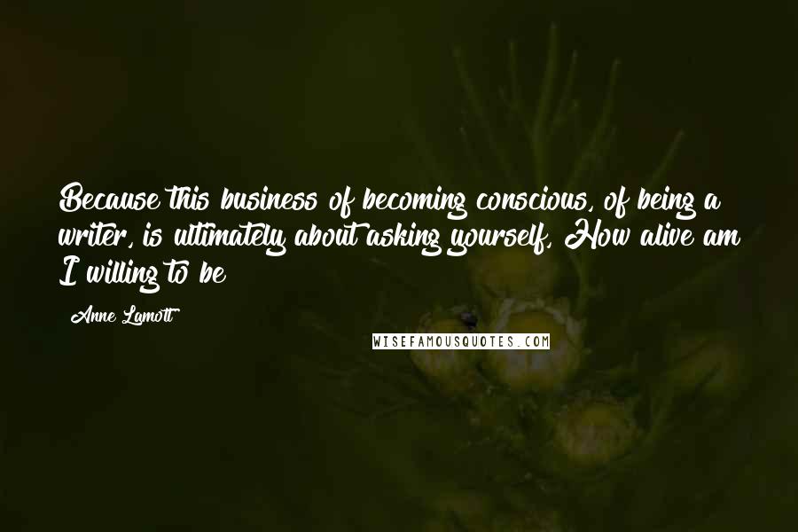 Anne Lamott Quotes: Because this business of becoming conscious, of being a writer, is ultimately about asking yourself, How alive am I willing to be?