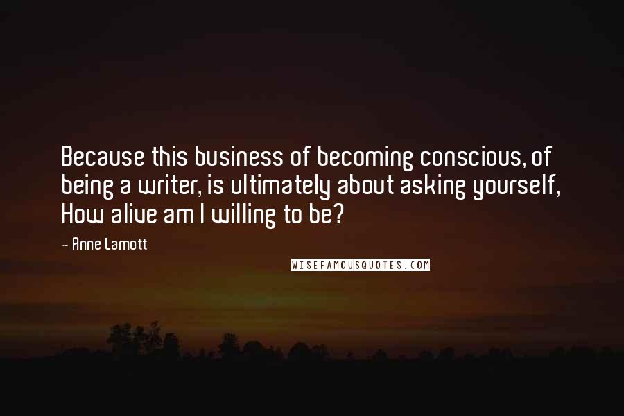 Anne Lamott Quotes: Because this business of becoming conscious, of being a writer, is ultimately about asking yourself, How alive am I willing to be?