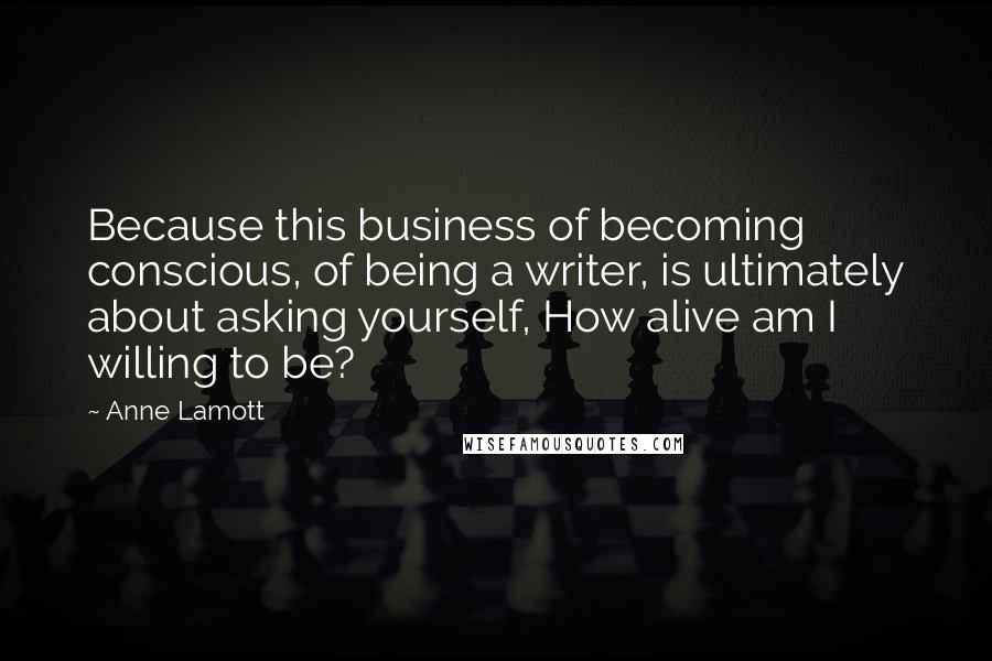 Anne Lamott Quotes: Because this business of becoming conscious, of being a writer, is ultimately about asking yourself, How alive am I willing to be?