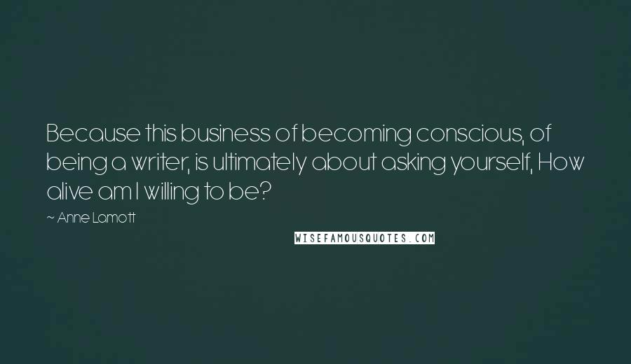 Anne Lamott Quotes: Because this business of becoming conscious, of being a writer, is ultimately about asking yourself, How alive am I willing to be?