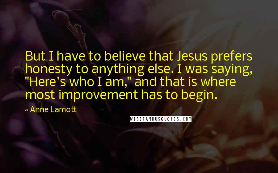 Anne Lamott Quotes: But I have to believe that Jesus prefers honesty to anything else. I was saying, "Here's who I am," and that is where most improvement has to begin.