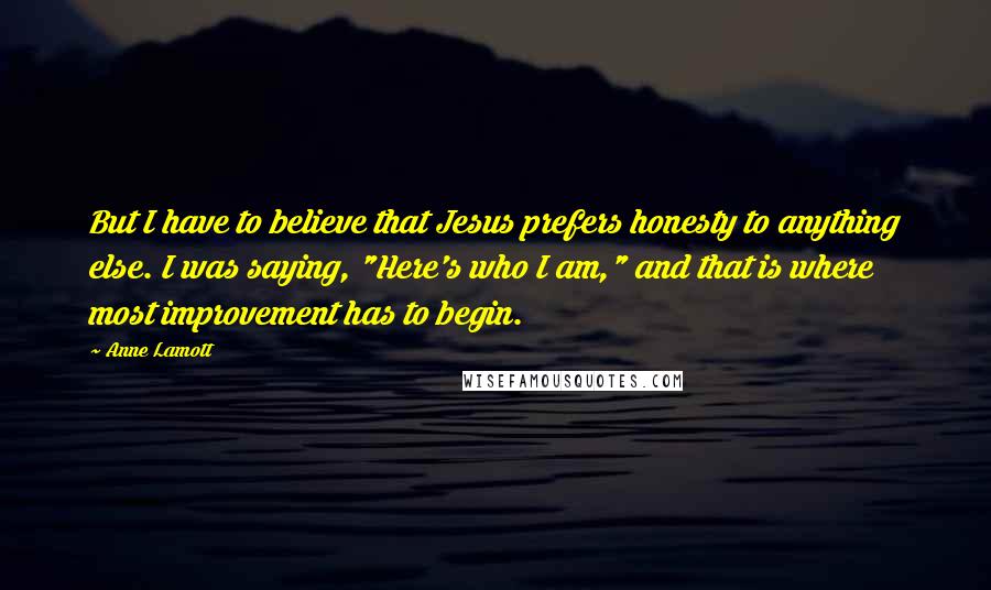 Anne Lamott Quotes: But I have to believe that Jesus prefers honesty to anything else. I was saying, "Here's who I am," and that is where most improvement has to begin.