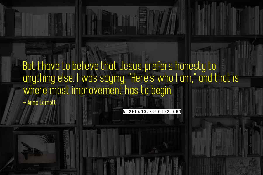 Anne Lamott Quotes: But I have to believe that Jesus prefers honesty to anything else. I was saying, "Here's who I am," and that is where most improvement has to begin.