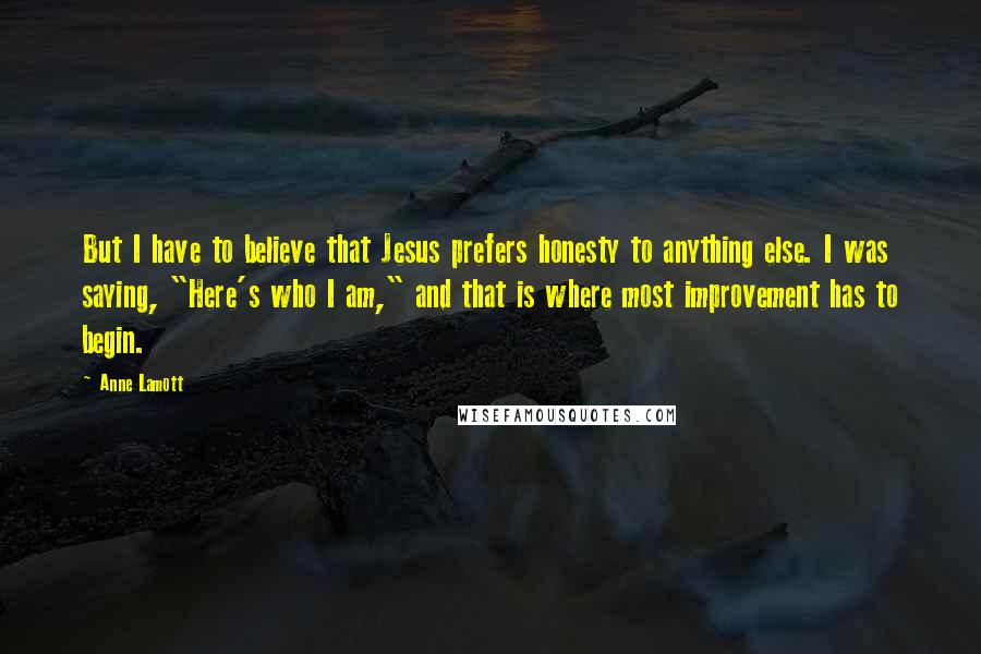 Anne Lamott Quotes: But I have to believe that Jesus prefers honesty to anything else. I was saying, "Here's who I am," and that is where most improvement has to begin.