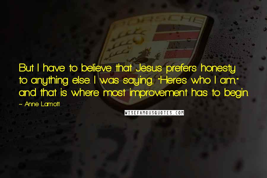 Anne Lamott Quotes: But I have to believe that Jesus prefers honesty to anything else. I was saying, "Here's who I am," and that is where most improvement has to begin.